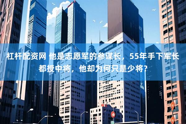 杠杆配资网 他是志愿军的参谋长，55年手下军长都授中将，他却为何只是少将？