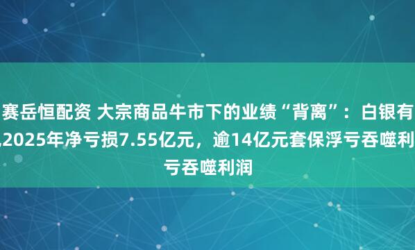 赛岳恒配资 大宗商品牛市下的业绩“背离”：白银有色2025年净亏损7.55亿元，逾14亿元套保浮亏吞噬利润