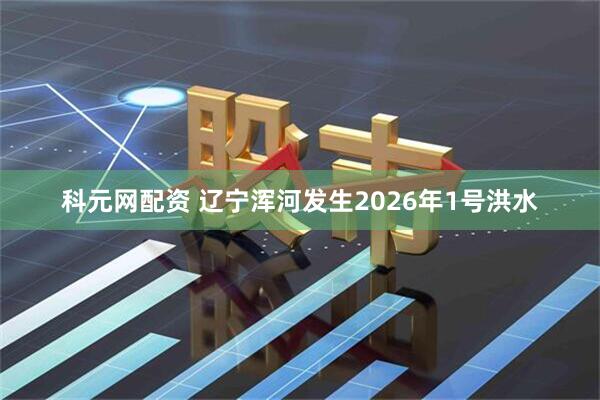 科元网配资 辽宁浑河发生2026年1号洪水